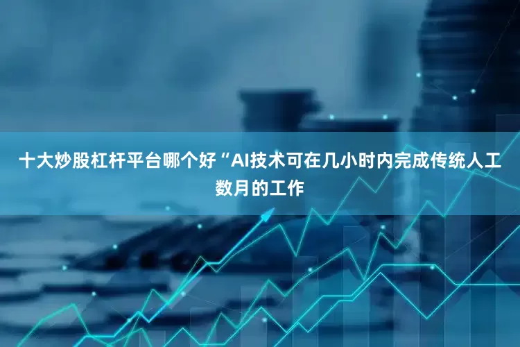 十大炒股杠杆平台哪个好“AI技术可在几小时内完成传统人工数月的工作