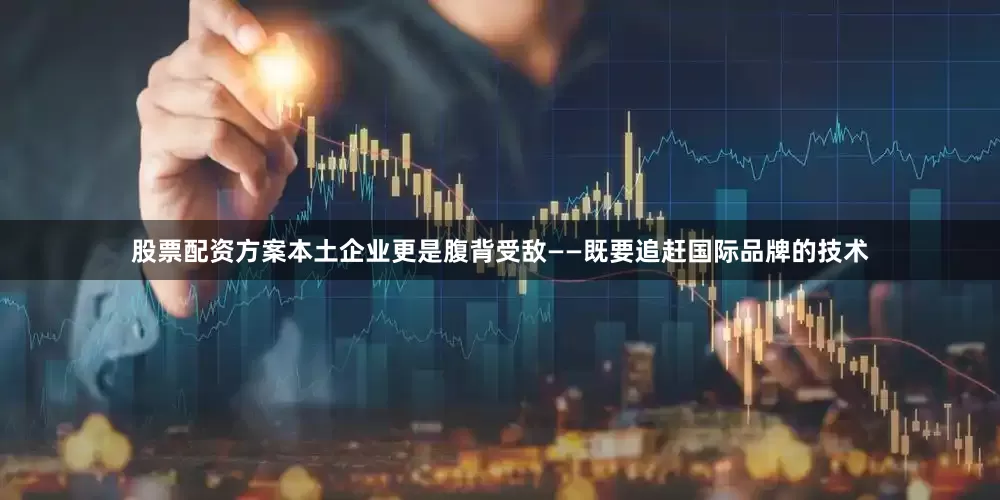 股票配资方案本土企业更是腹背受敌——既要追赶国际品牌的技术