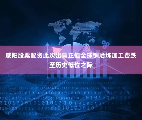 咸阳股票配资　　此次出售正值全球铜冶炼加工费跌至历史低位之际