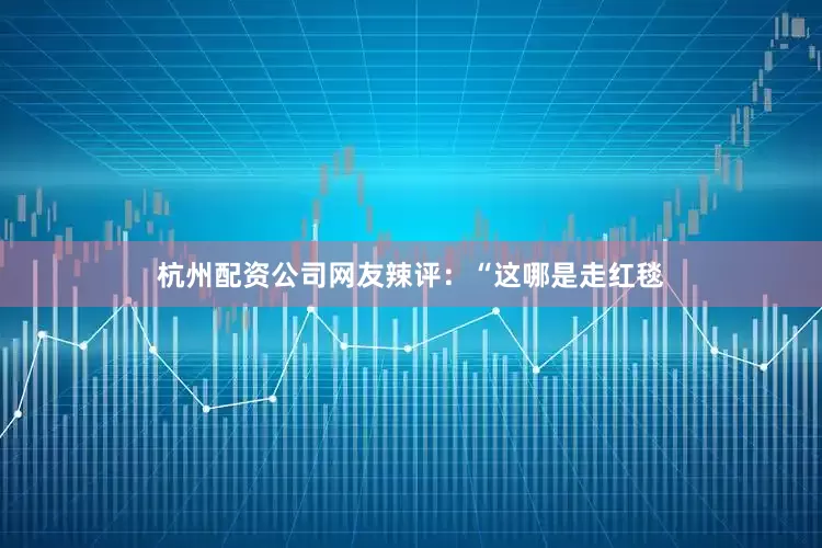 杭州配资公司网友辣评：“这哪是走红毯