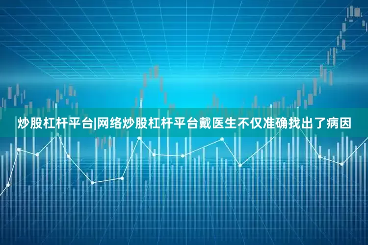 炒股杠杆平台|网络炒股杠杆平台戴医生不仅准确找出了病因