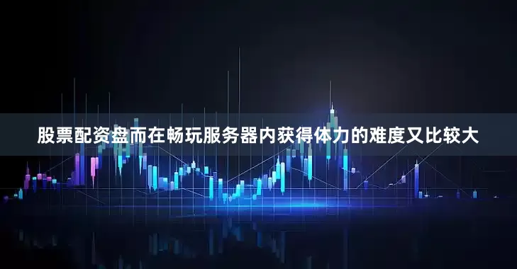 股票配资盘而在畅玩服务器内获得体力的难度又比较大