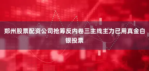 郑州股票配资公司抢筹反内卷三主线主力已用真金白银投票