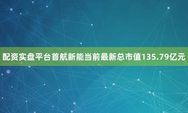 配资实盘平台首航新能当前最新总市值135.79亿元