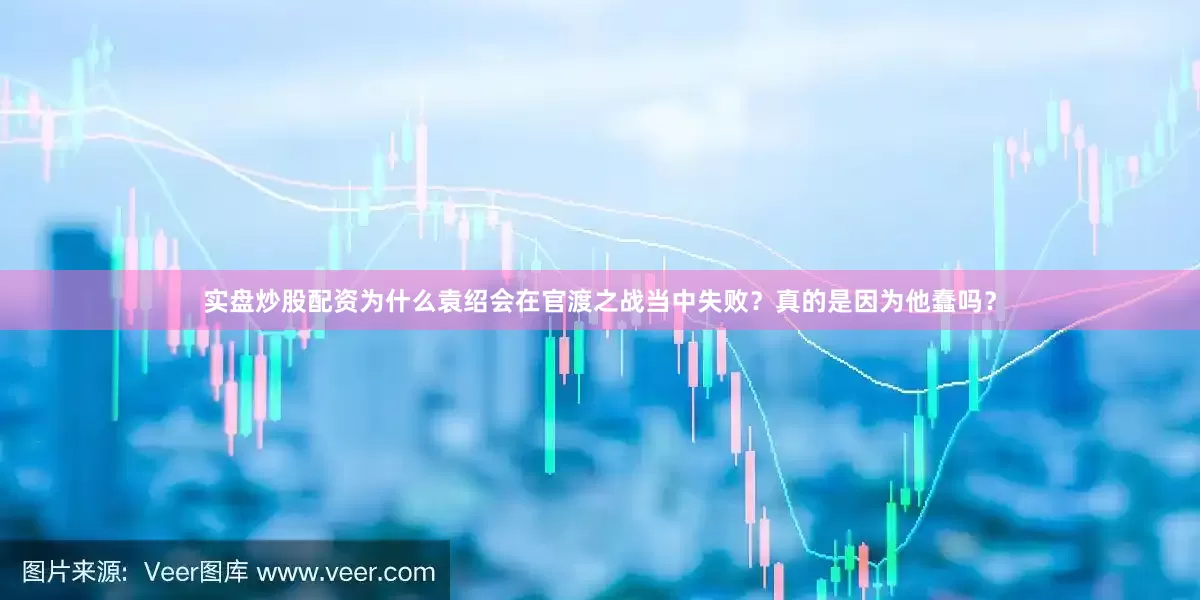 实盘炒股配资为什么袁绍会在官渡之战当中失败？真的是因为他蠢吗？