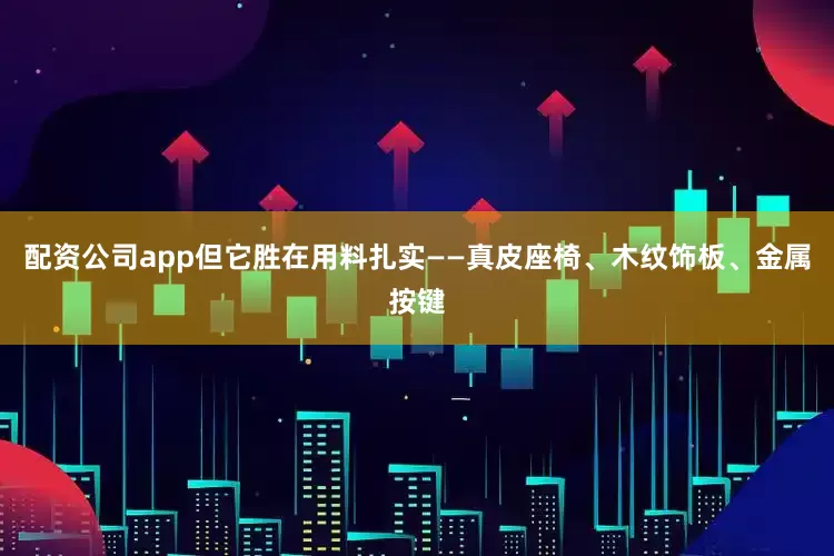 配资公司app但它胜在用料扎实——真皮座椅、木纹饰板、金属按键