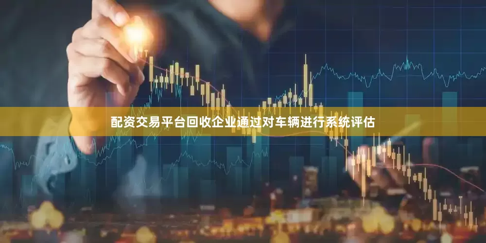 配资交易平台回收企业通过对车辆进行系统评估