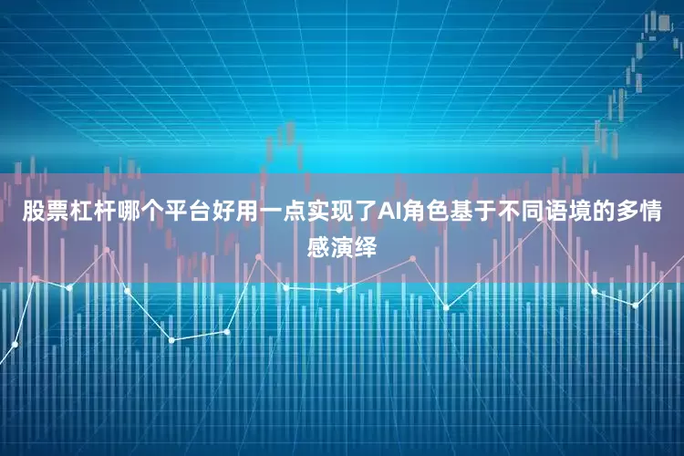 股票杠杆哪个平台好用一点实现了AI角色基于不同语境的多情感演绎